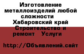 Изготовление металлоизделий любой сложности  - Хабаровский край Строительство и ремонт » Услуги   